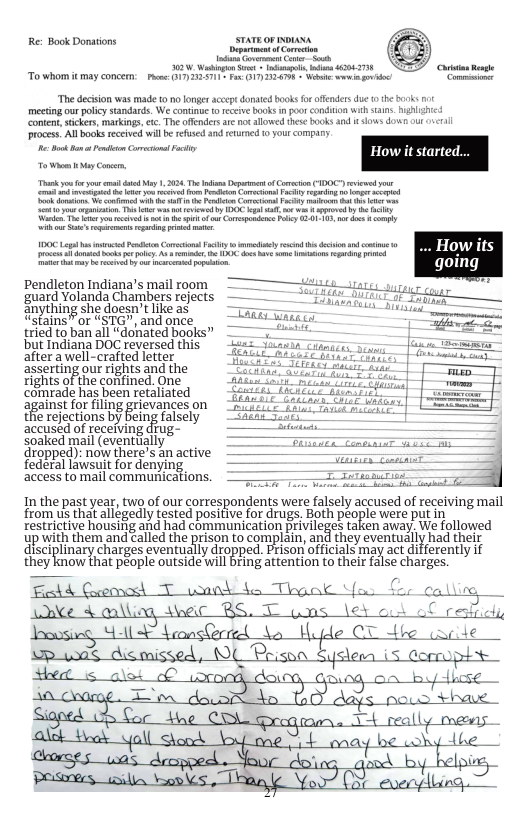 Re: Book Donations sTaTEoF oI et 52, WSt bl s 43943738 To whom it mey coucem: P e T e “The decison was made o no longer accep doed books fo ffenders due he mecting our policy sandards. We continue (0 fceive books n poorcondiion with s conten, scker, markings, e The offenders are ot allowedthese books and i slos dowt our o3l rocess. Al books ecived wil b refused nd retumcd 0 your company e ko Pt Gt Pt How o Wi oy o, Tk o e i oy 1,303 Te i Deptm o oo (00 it o it e ool o e e ot ey P ko s T o v o ety 0 bk sl s ety b iy e o e e e ot o o oo P -0 10 st o oy e epeiog e e ——— e o e oy A e S s o o s e o Tty b e et i .. Howiits pendleton Indiana’s mail room guard Yolanda Chambers rejects gnything she doesn’tlike as “stains”or “STG”, and once tried to ban all “donated books” but Indiana DOC reversed this after a well-crafted letter asserting our rights and the rights of the confined. One comrade has been retaliated against forfiling grievances on the rejections by being falsely accused of recefving diug- soaked mail (eventlially dropped): now there’s an active federal lawsuit for denying access to mail communications. In the past year, two of our correspondents were falsely accused of receiving mail from us that allegedly tested positive for drugs. Both people were put in restrictive housirig and had communication privileges taken away: We followed yp with them and called the prison to complain, and they eventually had their disciplinary charges eventually dropped. Pison officials may act ifferently if they know that péople outside will bring attention to their false charges. Fedd Geoonced T uonnd 4o Thgak Y Wnke & alling_ e RS wos ey ¢ Joousieg Sl LransGrred Uople OT dbe (ncile 1ol dicoissed, O Prison Sysleen 5 ormuphs C resliich